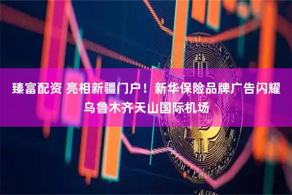 臻富配资 亮相新疆门户！新华保险品牌广告闪耀乌鲁木齐天山国际机场