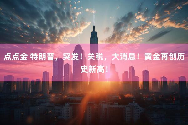 点点金 特朗普，突发！关税，大消息！黄金再创历史新高！