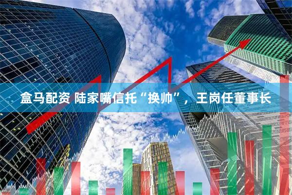 盒马配资 陆家嘴信托“换帅”,王岗任董事长