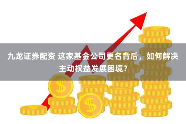 九龙证券配资 这家基金公司更名背后，如何解决主动权益发展困境？