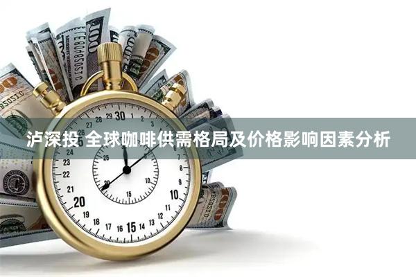 泸深投 全球咖啡供需格局及价格影响因素分析