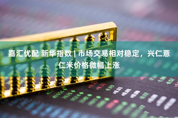嘉汇优配 新华指数 | 市场交易相对稳定，兴仁薏仁米价格微幅上涨