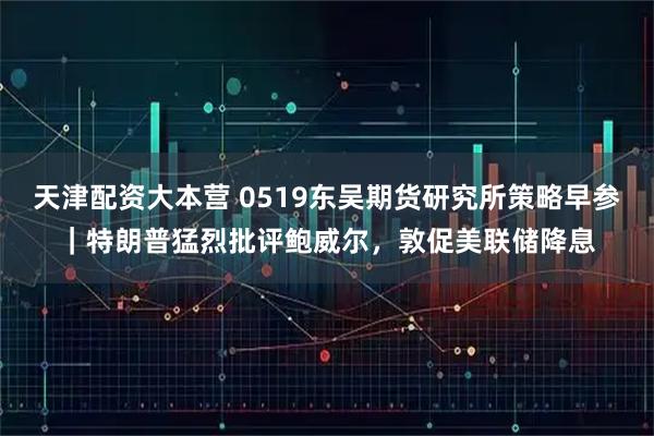 天津配资大本营 0519东吴期货研究所策略早参｜特朗普猛烈批评鲍威尔，敦促美联储降息