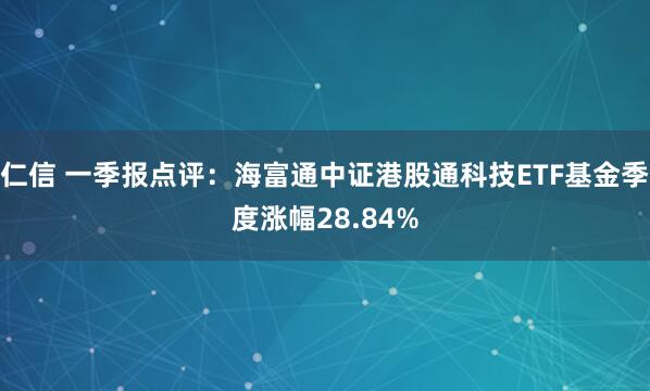 仁信 一季报点评：海富通中证港股通科技ETF基金季度涨幅28.84%