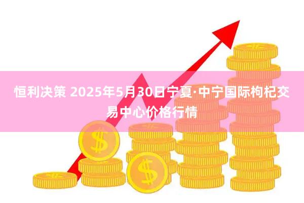恒利决策 2025年5月30日宁夏·中宁国际枸杞交易中心价格行情