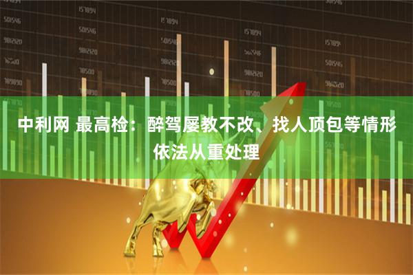 中利网 最高检：醉驾屡教不改、找人顶包等情形依法从重处理