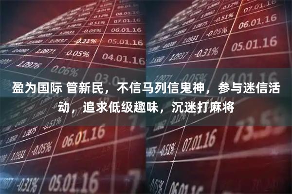 盈为国际 管新民，不信马列信鬼神，参与迷信活动，追求低级趣味，沉迷打麻将
