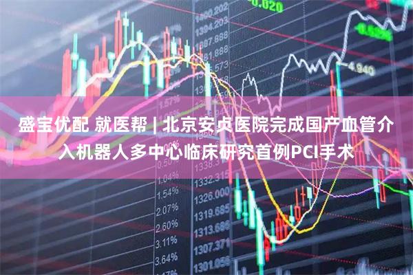 盛宝优配 就医帮 | 北京安贞医院完成国产血管介入机器人多中心临床研究首例PCI手术