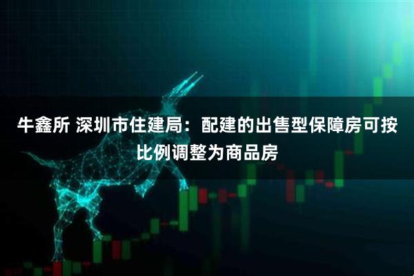 牛鑫所 深圳市住建局：配建的出售型保障房可按比例调整为商品房