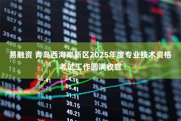 易融资 青岛西海岸新区2025年度专业技术资格考试工作圆满收官