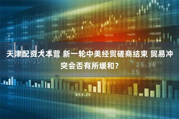 天津配资大本营 新一轮中美经贸磋商结束 贸易冲突会否有所缓和？