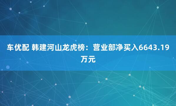 车优配 韩建河山龙虎榜：营业部净买入6643.19万元