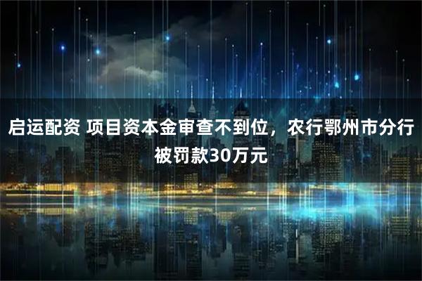 启运配资 项目资本金审查不到位，农行鄂州市分行被罚款30万元