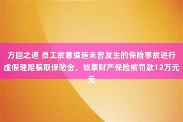 方圆之道 员工故意编造未曾发生的保险事故进行虚假理赔骗取保险金，诚泰财产保险被罚款12万元