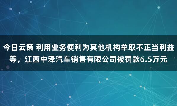 今日云策 利用业务便利为其他机构牟取不正当利益等，江西中泽汽车销售有限公司被罚款6.5万元