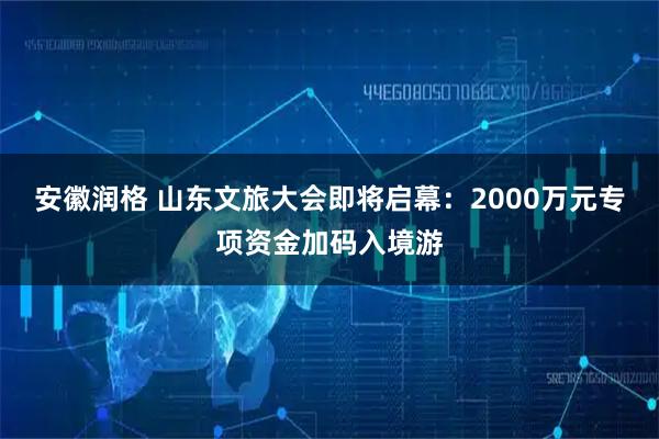 安徽润格 山东文旅大会即将启幕：2000万元专项资金加码入境游