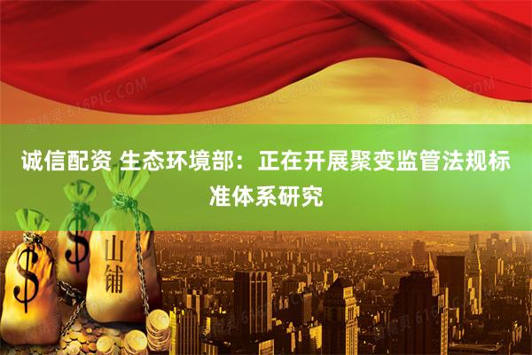 诚信配资 生态环境部：正在开展聚变监管法规标准体系研究