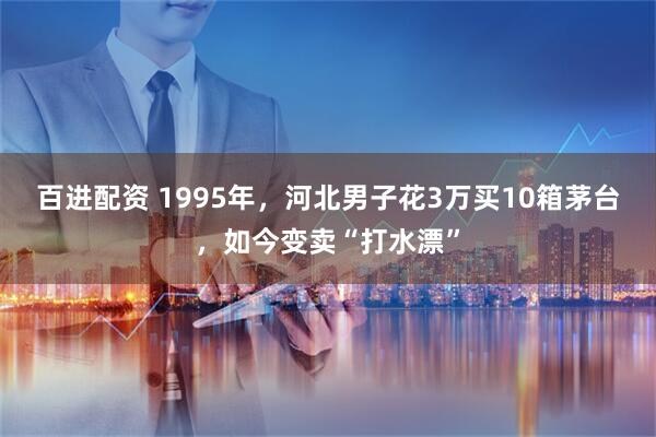 百进配资 1995年，河北男子花3万买10箱茅台，如今变卖“打水漂”
