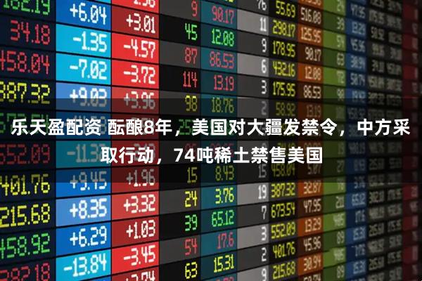 乐天盈配资 酝酿8年，美国对大疆发禁令，中方采取行动，74吨稀土禁售美国