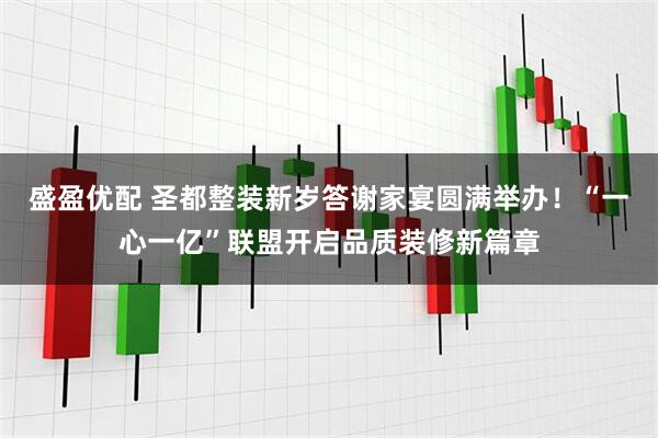 盛盈优配 圣都整装新岁答谢家宴圆满举办！“一心一亿”联盟开启品质装修新篇章