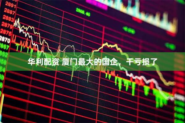 华利配资 厦门最大的国企，干亏损了
