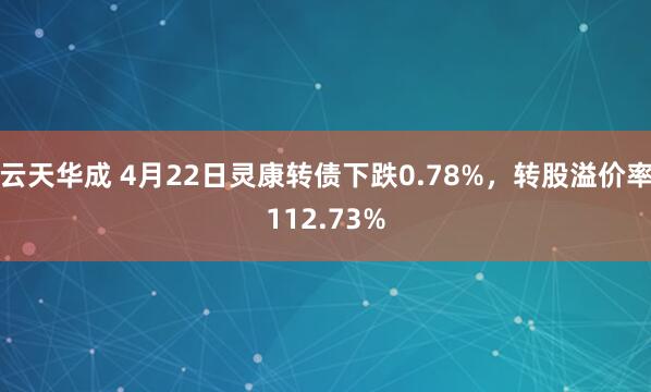 云天华成 4月22日灵康转债下跌0.78%，转股溢价率112.73%