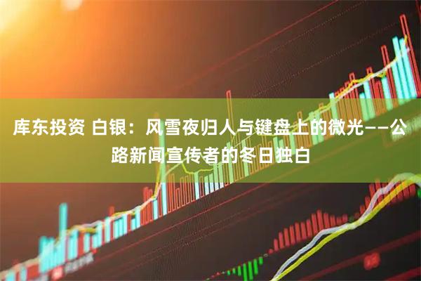 库东投资 白银：风雪夜归人与键盘上的微光——公路新闻宣传者的冬日独白