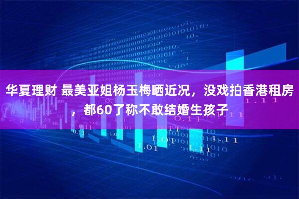 华夏理财 最美亚姐杨玉梅晒近况，没戏拍香港租房，都60了称不敢结婚生孩子