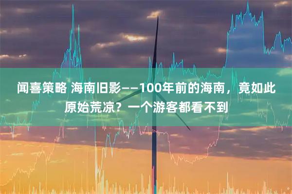 闻喜策略 海南旧影——100年前的海南，竟如此原始荒凉？一个游客都看不到
