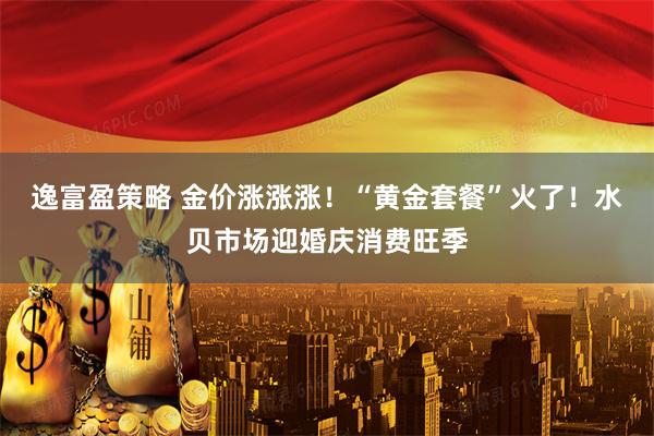 逸富盈策略 金价涨涨涨！“黄金套餐”火了！水贝市场迎婚庆消费旺季