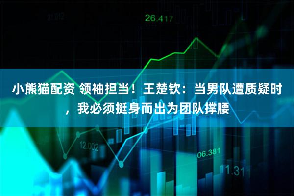 小熊猫配资 领袖担当！王楚钦：当男队遭质疑时，我必须挺身而出为团队撑腰